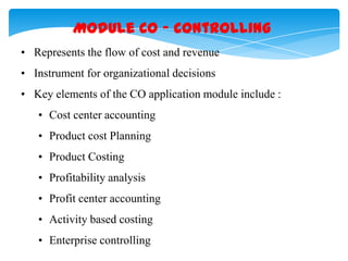 Module CO – Controlling
• Represents the flow of cost and revenue
• Instrument for organizational decisions

• Key elements of the CO application module include :
• Cost center accounting
• Product cost Planning
• Product Costing
• Profitability analysis
• Profit center accounting
• Activity based costing
• Enterprise controlling

 