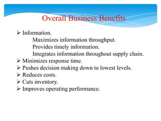 Overall Business Benefits
 Information.
Maximizes information throughput.
Provides timely information.
Integrates information throughout supply chain.
 Minimizes response time.
 Pushes decision making down to lowest levels.
 Reduces costs.
 Cuts inventory.
 Improves operating performance.

 