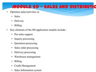 Module SD – Sales and Distributio
• Optimize tasks/activities in
• Sales

• Delivery
• Billing
• Key elements of the SD application module include :
• Pre-sales support
• Inquiry processing
• Quotation processing
• Sales order processing

• Delivery processing
• Warehouse management
• Billing
• Credit Management

• Sales Information system

 