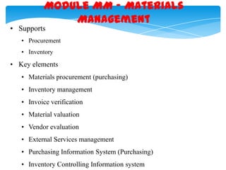 Module MM – Materials
Management

• Supports

• Procurement
• Inventory

• Key elements
• Materials procurement (purchasing)
• Inventory management
• Invoice verification
• Material valuation
• Vendor evaluation

• External Services management
• Purchasing Information System (Purchasing)
• Inventory Controlling Information system

 