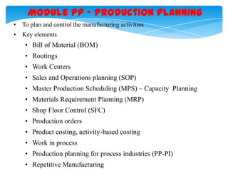 Module PP – Production Planning
• To plan and control the manufacturing activities
• Key elements

• Bill of Material (BOM)
• Routings
• Work Centers
• Sales and Operations planning (SOP)
• Master Production Scheduling (MPS) – Capacity Planning

• Materials Requirement Planning (MRP)
• Shop Floor Control (SFC)
• Production orders
• Product costing, activity-based costing
• Work in process
• Production planning for process industries (PP-PI)
• Repetitive Manufacturing

 