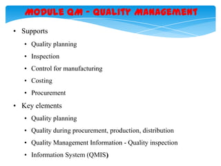 Module QM – Quality Management
• Supports
• Quality planning
• Inspection
• Control for manufacturing
• Costing
• Procurement

• Key elements
• Quality planning
• Quality during procurement, production, distribution
• Quality Management Information - Quality inspection
• Information System (QMIS)

 