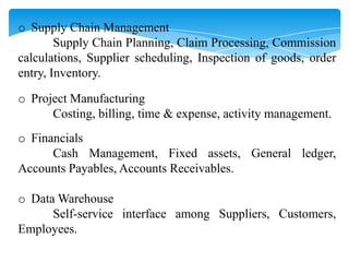 o Supply Chain Management
Supply Chain Planning, Claim Processing, Commission
calculations, Supplier scheduling, Inspection of goods, order
entry, Inventory.
o Project Manufacturing
Costing, billing, time & expense, activity management.
o Financials
Cash Management, Fixed assets, General ledger,
Accounts Payables, Accounts Receivables.
o Data Warehouse
Self-service interface among Suppliers, Customers,
Employees.

 