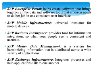 SAP Enterprise Portal: helps create software that brings
together all the data and software tools that a person needs
to do her job in one consistent user interface.

SAP Mobile Infrastructure: universal translator for
mobile devices.
SAP Business Intelligence: provides tool for information
integration, so what your people see is consistent and
accurate.
SAP Master Data Management: is a system for
harmonizing information that is distributed across a wide
variety of applications .
SAP Exchange Infrastructure: Integrates processes and
help applications talk to one another

 