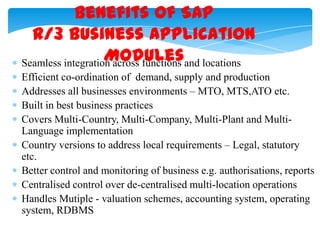 Benefits of SAP
R/3 Business Application
Modules
Seamless integration across functions and locations
Efficient co-ordination of demand, supply and production
Addresses all businesses environments – MTO, MTS,ATO etc.
Built in best business practices
Covers Multi-Country, Multi-Company, Multi-Plant and MultiLanguage implementation
Country versions to address local requirements – Legal, statutory
etc.
Better control and monitoring of business e.g. authorisations, reports
Centralised control over de-centralised multi-location operations
Handles Mutiple - valuation schemes, accounting system, operating
system, RDBMS

 