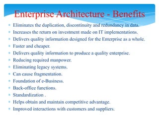 Enterprise Architecture - Benefits
Eliminates the duplication, discontinuity and redundancy in data.
Increases the return on investment made on IT implementations.
Delivers quality information designed for the Enterprise as a whole.
Faster and cheaper.
Delivers quality information to produce a quality enterprise.
Reducing required manpower.
Eliminating legacy systems.
Can cause fragmentation.
Foundation of e-Business.
Back-office functions.
Standardization .
Helps obtain and maintain competitive advantage.
Improved interactions with customers and suppliers.

 