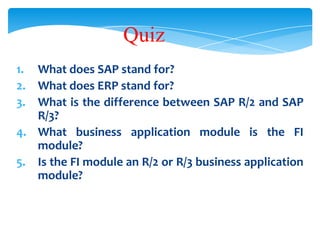 Quiz
1. What does SAP stand for?
2. What does ERP stand for?
3. What is the difference between SAP R/2 and SAP
R/3?
4. What business application module is the FI
module?
5. Is the FI module an R/2 or R/3 business application
module?

 