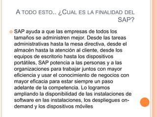 A TODO ESTO.. ¿CUAL ES LA FINALIDAD DEL
SAP?


SAP ayuda a que las empresas de todos los
tamaños se administren mejor. Desde las tareas
administrativas hasta la mesa directiva, desde el
almacén hasta la atención al cliente, desde los
equipos de escritorio hasta los dispositivos
portátiles, SAP potencia a las personas y a las
organizaciones para trabajar juntos con mayor
eficiencia y usar el conocimiento de negocios con
mayor eficacia para estar siempre un paso
adelante de la competencia. Lo logramos
ampliando la disponibilidad de las instalaciones de
software en las instalaciones, los despliegues ondemand y los dispositivos móviles

 