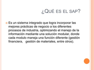 ¿QUÉ ES EL SAP?


Es un sistema integrado que logra incorporar las
mejores prácticas de negocio a los diferentes
procesos de industria, optimizando el manejo de la
información mediante una solución modular, donde
cada modulo maneja una función diferente (gestión
financiera, gestión de materiales, entre otros).

 