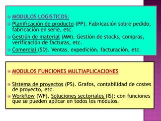 MODULOS LOGISTICOS:
 Planificación de producto (PP). Fabricación sobre pedido,
fabricación en serie, etc.
 Gestión de material (MM). Gestión de stocks, compras,
verificación de facturas, etc.
 Comercial (SD). Ventas, expedición, facturación, etc.




MODULOS FUNCIONES MULTIAPLICACIONES

Sistema de proyectos (PS). Grafos, contabilidad de costes
de proyecto, etc.
 Workflow (WF), Soluciones sectoriales (IS): con funciones
que se pueden aplicar en todos los módulos.


 