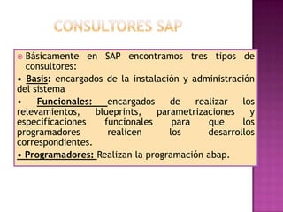 Básicamente en SAP encontramos tres tipos de
consultores:
• Basis: encargados de la instalación y administración
del sistema
•
Funcionales:
encargados
de
realizar
los
relevamientos,
blueprints,
parametrizaciones
y
especificaciones
funcionales
para
que
los
programadores
realicen
los
desarrollos
correspondientes.
• Programadores: Realizan la programación abap.


 