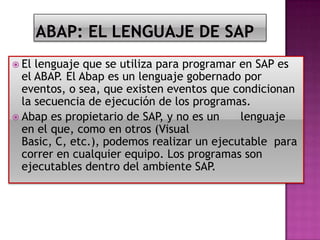  El

lenguaje que se utiliza para programar en SAP es
el ABAP. El Abap es un lenguaje gobernado por
eventos, o sea, que existen eventos que condicionan
la secuencia de ejecución de los programas.
 Abap es propietario de SAP, y no es un
lenguaje
en el que, como en otros (Visual
Basic, C, etc.), podemos realizar un ejecutable para
correr en cualquier equipo. Los programas son
ejecutables dentro del ambiente SAP.

 