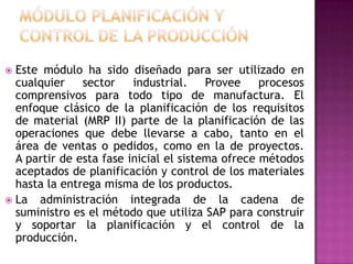 Este módulo ha sido diseñado para ser utilizado en
cualquier
sector
industrial.
Provee
procesos
comprensivos para todo tipo de manufactura. El
enfoque clásico de la planificación de los requisitos
de material (MRP II) parte de la planificación de las
operaciones que debe llevarse a cabo, tanto en el
área de ventas o pedidos, como en la de proyectos.
A partir de esta fase inicial el sistema ofrece métodos
aceptados de planificación y control de los materiales
hasta la entrega misma de los productos.
 La administración integrada de la cadena de
suministro es el método que utiliza SAP para construir
y soportar la planificación y el control de la
producción.


 