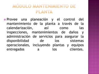  Provee

una planeación y el control del
mantenimiento de la planta a través de la
calendarización,
así
como
las
inspecciones, mantenimientos de daños y
administración de servicios para asegurar la
disponibilidad
de
los
sistemas
operacionales, incluyendo plantas y equipos
entregados
a
los
clientes.

 