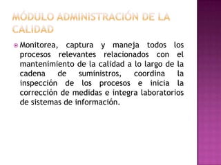  Monitorea,

captura y maneja todos los
procesos relevantes relacionados con el
mantenimiento de la calidad a lo largo de la
cadena
de
suministros,
coordina
la
inspección de los procesos e inicia la
corrección de medidas e integra laboratorios
de sistemas de información.

 