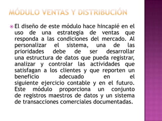  El

diseño de este módulo hace hincapié en el
uso de una estrategia de ventas que
responda a las condiciones del mercado. Al
personalizar el sistema, una de las
prioridades debe de ser desarrollar
una estructura de datos que pueda registrar,
analizar y controlar las actividades que
satisfagan a los clientes y que reporten un
beneficio
adecuado
en
el
siguiente ejercicio contable y en el futuro.
Este módulo proporciona un conjunto
de registros maestros de datos y un sistema
de transacciones comerciales documentadas.

 