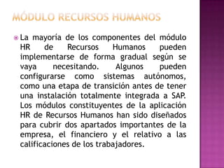  La

mayoría de los componentes del módulo
HR
de
Recursos
Humanos
pueden
implementarse de forma gradual según se
vaya
necesitando.
Algunos
pueden
configurarse como sistemas autónomos,
como una etapa de transición antes de tener
una instalación totalmente integrada a SAP.
Los módulos constituyentes de la aplicación
HR de Recursos Humanos han sido diseñados
para cubrir dos apartados importantes de la
empresa, el financiero y el relativo a las
calificaciones de los trabajadores.

 