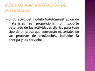  El

objetivo del módulo MM-Administración de
materiales es proporcionar un soporte
detallado de las actividades diarias para todo
tipo de empresa que consuman materiales en
sus procesos de producción, incluidos la
energía y los servicios.

 
