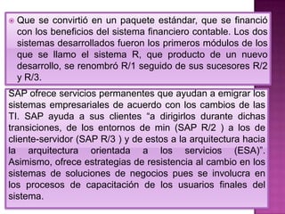 

Que se convirtió en un paquete estándar, que se financió
con los beneficios del sistema financiero contable. Los dos
sistemas desarrollados fueron los primeros módulos de los
que se llamo el sistema R, que producto de un nuevo
desarrollo, se renombró R/1 seguido de sus sucesores R/2
y R/3.

SAP ofrece servicios permanentes que ayudan a emigrar los
sistemas empresariales de acuerdo con los cambios de las
TI. SAP ayuda a sus clientes “a dirigirlos durante dichas
transiciones, de los entornos de min (SAP R/2 ) a los de
cliente-servidor (SAP R/3 ) y de estos a la arquitectura hacia
la arquitectura orientada a los servicios (ESA)”.
Asimismo, ofrece estrategias de resistencia al cambio en los
sistemas de soluciones de negocios pues se involucra en
los procesos de capacitación de los usuarios finales del
sistema.

 