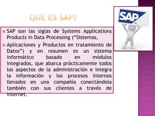 SAP son las siglas de Systems Applications
Products in Data Processing (“Sistemas,
 Aplicaciones y Productos en tratamiento de
Datos”) y en resumen es un sistema
informático
basado
en
módulos
integrados, que abarca prácticamente todos
los aspectos de la administración e integra
la información y los procesos internos
llevados en una compañía conectándola
también con sus clientes a través de
internet.


 