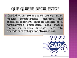 

Que SAP es un sistema que comprende muchos
módulos completamente integrados, que
abarca prácticamente todos los aspectos de la
administración empresarial. Cada módulo
realiza una función diferente, pero esta
diseñado para trabajar con otros módulos.

 