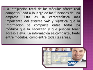  La

integración total de los módulos ofrece real
compatibilidad a lo largo de las funciones de una
empresa. Esta es la característica más
importante del sistema SAP y significa que la
información se comparte entre todos los
módulos que la necesiten y que pueden tener
acceso a ella. La información se comparte, tanto
entre módulos, como entre todas las áreas.

 