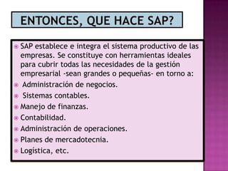SAP establece e integra el sistema productivo de las
empresas. Se constituye con herramientas ideales
para cubrir todas las necesidades de la gestión
empresarial -sean grandes o pequeñas- en torno a:
 Administración de negocios.
 Sistemas contables.
 Manejo de finanzas.
 Contabilidad.
 Administración de operaciones.
 Planes de mercadotecnia.
 Logística, etc.


 