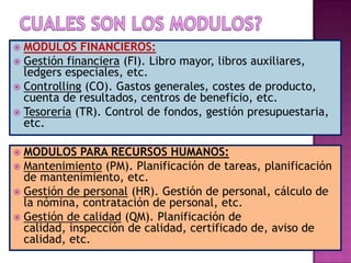 MODULOS FINANCIEROS:
 Gestión financiera (FI). Libro mayor, libros auxiliares,
ledgers especiales, etc.
 Controlling (CO). Gastos generales, costes de producto,
cuenta de resultados, centros de beneficio, etc.
 Tesorería (TR). Control de fondos, gestión presupuestaria,
etc.


MODULOS PARA RECURSOS HUMANOS:
 Mantenimiento (PM). Planificación de tareas, planificación
de mantenimiento, etc.
 Gestión de personal (HR). Gestión de personal, cálculo de
la nómina, contratación de personal, etc.
 Gestión de calidad (QM). Planificación de
calidad, inspección de calidad, certificado de, aviso de
calidad, etc.


 