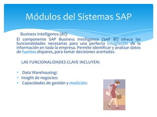 Módulos del Sistemas SAP
Business Intelligence (BI):
El componente SAP Business Intelligence (SAP BI) ofrece las
funcionalidades necesarias para una perfecta integración de la
información en toda la empresa. Permite identificar y analizar datos
de fuentes dispares, para tomar decisiones acertadas.
LAS FUNCIONALIDADES CLAVE INCLUYEN:
Data Warehousing:
Insight de negocios:
Capacidades de gestión y medición:

 