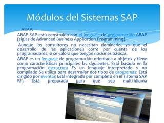Módulos del Sistemas SAP
ABAP:
ABAP SAP está construido con el lenguaje de programación ABAP
(siglas de Advanced Business Application Programming).
Aunque los consultores no necesitan dominarlo, ya que el
desarrollo de las aplicaciones corre por cuenta de los
programadores, sí se valora que tengan nociones básicas.
ABAP es un lenguaje de programación orientada a objetos y tiene
como características principales las siguientes: Está basado en la
programación estructura Es un lenguaje interpretado y no
compilado Se utiliza para desarrollar dos tipos de programas: Está
dirigido por eventos Está integrado por completo en el sistema SAP
R/3
Está
preparado
para
que
sea
multi-idioma

 