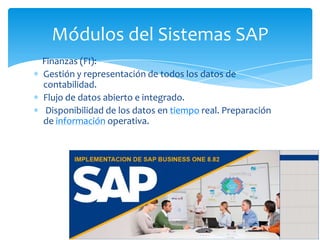 Módulos del Sistemas SAP
Finanzas (FI):
Gestión y representación de todos los datos de
contabilidad.
Flujo de datos abierto e integrado.
Disponibilidad de los datos en tiempo real. Preparación
de información operativa.

 