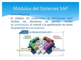 Módulos del Sistemas SAP
Controlling (co):
El módulo CO proporciona la información para
facilitar las decisiones de gestión. Facilita
la coordinación, el control y la optimización de todos
los procesos en una empresa.

 