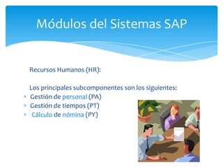 Módulos del Sistemas SAP

Recursos Humanos (HR):
Los principales subcomponentes son los siguientes:
Gestión de personal (PA)
Gestión de tiempos (PT)
Cálculo de nómina (PY)

 