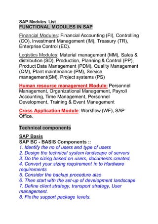 SAP Modules List 
FUNCTIONAL MODULES IN SAP 
Financial Modules: Financial Accounting (FI), Controlling 
(CO), Investment Management (IM), Treasury (TR), 
Enterprise Control (EC). 
Logistics Modules: Material management (MM), Sales & 
distribution (SD), Production, Planning & Control (PP), 
Product Data Management (PDM), Quality Management 
(QM), Plant maintenance (PM), Service 
management(SM), Project systems (PS) 
Human resource management Module: Personnel 
Management, Organizational Management, Payroll 
Accounting, Time Management, Personnel 
Development, Training & Event Management 
Cross Application Module: Workflow (WF), SAP 
Office. 
Technical components 
SAP Basis 
SAP BC - BASIS Components :: 
1. Identify the no of users and type of users 
2. Design the technical system landscape of servers 
3. Do the sizing based on users, documents created. 
4. Convert your sizing requirement in to Hardware 
requirements 
5. Consider the backup procedure also 
6. Then start with the set-up of development landscape 
7. Define client strategy, transport strategy, User 
management. 
8. Fix the support package levels. 
 