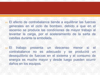  El efecto de contrabalance tiende a equilibrar las fuerzas
generales en el ciclo de bombeo, debido a que en el
ascenso se produce las condiciones de mayor trabajo al
levantar la carga, por el aceleramiento de la sarta de
cabillas durante la embolada.
 El trabajo presenta un descenso menor si el
contrabalance no es adecuado y se producirá un
desequilibrio de fuerzas en el sistema y el consumo de
energía es mucho mayor y desde luego pueden ocurrir
daños en los equipos.
 
