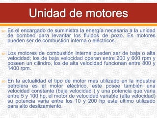  Es el encargado de suministra la energía necesaria a la unidad
de bombeo para levantar los fluidos de pozo. Es motores
pueden ser de combustión interna o eléctricos.
 Los motores de combustión interna pueden ser de baja o alta
velocidad; los de baja velocidad operan entre 200 y 600 rpm y
poseen un cilindro, los de alta velocidad funcionan entre 800 y
1400 rpm.
 En la actualidad el tipo de motor mas utilizado en la industria
petrolera es el motor eléctrico, este posee también una
velocidad constante (baja velocidad ) y una potencia que varia
entre 5 y 100 hp, el motor de velocidad variable (alta velocidad)
su potencia varia entre los 10 y 200 hp este ultimo utilizado
para alto deslizamiento.
 