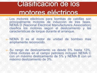  Los motores eléctricos para bombas de cabillas son
principalmente motores de inducción de tres fases.
NEMA D (Nacional Electrical Manufacturers Association)
clasifica los motores según el deslizamiento y las
características de torque durante el arranque.
 NEMA D es el motor de unidad de bombeo mas
ampliamente reconocido.
 Su rango de deslizamiento va desde 5% hasta 13%.
Otros motores en el campo petrolero incluyen NEMA C
con un máximo deslizamiento de 5% y NEMA B con un
máximo deslizamiento de 3%.
 