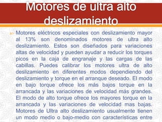  Motores eléctricos especiales con deslizamiento mayor
al 13% son denominados motores de ultra alto
deslizamiento. Estos son diseñados para variaciones
altas de velocidad y pueden ayudar a reducir los torques
picos en la caja de engranaje y las cargas de las
cabillas. Puedes calibrar los motores ultra de alto
deslizamiento en diferentes modos dependiendo del
deslizamiento y torque en el arranque deseado. El modo
en bajo torque ofrece los más bajos torque en la
arrancada y las variaciones de velocidad más grandes.
El modo de alto torque ofrece los mayores torque en la
arrancada y las variaciones de velocidad mas bajas.
Motores de Ultra alto deslizamiento usualmente tienen
un modo medio o bajo-medio con características entre
 