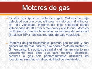  Existen dos tipos de motores a gas. Motores de baja
velocidad con uno o dos cilindros, y motores multicilindros
de alta velocidad. Motores de baja velocidad tienen
velocidades de 700 rpm o menores y alto torque. Motores
multicilindros pueden tener altas variaciones de velocidad
(hasta un 35%) mas que motores de baja velocidad.
 Motores de gas típicamente queman gas rentado y son
generalmente más baratos que operar motores eléctricos.
Sin embargo, los costos de capital y el mantenimiento son
usualmente más altos que para motores eléctricos.
Motores a gas son primordialmente utilizados en
locaciones remotas sin disponibilidad de electricidad.
 