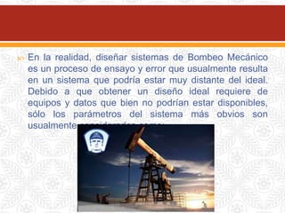  En la realidad, diseñar sistemas de Bombeo Mecánico
es un proceso de ensayo y error que usualmente resulta
en un sistema que podría estar muy distante del ideal.
Debido a que obtener un diseño ideal requiere de
equipos y datos que bien no podrían estar disponibles,
sólo los parámetros del sistema más obvios son
usualmente considerados como:
 