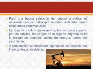  Para una buena selección del equipo a utilizar es
necesario conocer datos que soporten la decisión, entre
estos datos podemos citar:
 La tasa de producción esperada, las cargas a soportar
por las cabillas, las cargas en la caja de engranajes de
la unidad de bombeo, costos de energía, aporte del
yacimiento.
 A continuación se describen algunos de los factores más
importantes a considerar:
 