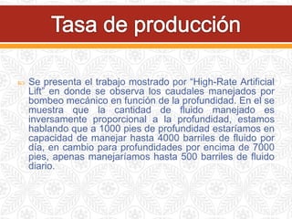 Se presenta el trabajo mostrado por “High-Rate Artificial
Lift” en donde se observa los caudales manejados por
bombeo mecánico en función de la profundidad. En el se
muestra que la cantidad de fluido manejado es
inversamente proporcional a la profundidad, estamos
hablando que a 1000 pies de profundidad estaríamos en
capacidad de manejar hasta 4000 barriles de fluido por
día, en cambio para profundidades por encima de 7000
pies, apenas manejaríamos hasta 500 barriles de fluido
diario.
 