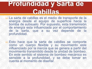  La sarta de cabillas es el medio de transporte de la
energía desde el equipo de superficie hacia la
bomba de subsuelo. Por supuesto, esta transmisión
de energía esta influenciada por el comportamiento
de la sarta, que a su vez depende de la
profundidad.
 Esto hace que la sarta de cabillas se comporte
como un cuerpo flexible y su movimiento este
influenciado por la inercia que se genera a partir del
movimiento transmitido desde la unidad de bombeo.
En este sentido el sistema de bombeo mecánico es
sensible a la profundidad, y se debe tomar en
cuenta al momento de diseñar.
 