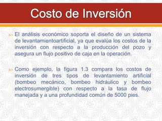  El análisis económico soporta el diseño de un sistema
de levantamientoartificial, ya que evalúa los costos de la
inversión con respecto a la producción del pozo y
asegura un flujo positivo de caja en la operación.
 Como ejemplo, la figura 1.3 compara los costos de
inversión de tres tipos de levantamiento artificial
(bombeo mecánico, bombeo hidráulico y bombeo
electrosumergible) con respecto a la tasa de flujo
manejada y a una profundidad común de 5000 pies.
 