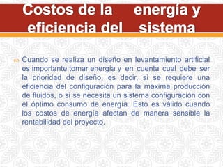  Cuando se realiza un diseño en levantamiento artificial
es importante tomar energía y en cuenta cual debe ser
la prioridad de diseño, es decir, si se requiere una
eficiencia del configuración para la máxima producción
de fluidos, o si se necesita un sistema configuración con
el óptimo consumo de energía. Esto es válido cuando
los costos de energía afectan de manera sensible la
rentabilidad del proyecto.
 