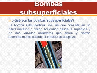  ¿Qué son las bombas subsuperficiales?
La bomba subsuperficial son las que consiste en un
barril metálico o pistón accionado desde la superficie y
de dos válvulas selladoras que abren y cierran
alternadamente cuando el émbolo se desplaza.
 