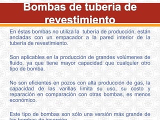 En éstas bombas no utiliza la tubería de producción, están
ancladas con un empacador a la pared interior de la
tubería de revestimiento.
Son aplicables en la producción de grandes volúmenes de
fluido, ya que tiene mayor capacidad que cualquier otro
tipo de bomba.
No son eficientes en pozos con alta producción de gas, la
capacidad de las varillas limita su uso, su costo y
reparación en comparación con otras bombas, es menos
económico.
Este tipo de bombas son sólo una versión más grande de
 
