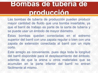 Las bombas de tubería de producción pueden producir
mayor cantidad de fluido que una bomba insertable, ya
que el barril de trabajo es parte de la sarta de tubería y
se puede usar un émbolo de mayor diámetro.
Éstas bombas quedan conectadas en el extremo
superior del barril con una zapata regular o bien con una
zapata de extensión conectada al barril con un niple
corto.
Este arreglo es conveniente, pues deja toda la longitud
del barril disponible para el desplazamiento del émbolo,
además de que la arena u otros materiales que se
acumulan en la parte inferior del barril no entran
fácilmente al mismo.
 
