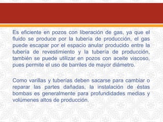 Es eficiente en pozos con liberación de gas, ya que el
fluido se produce por la tubería de producción, el gas
puede escapar por el espacio anular producido entre la
tubería de revestimiento y la tubería de producción,
también se puede utilizar en pozos con aceite viscoso,
pues permite el uso de barriles de mayor diámetro.
Como varillas y tuberías deben sacarse para cambiar o
reparar las partes dañadas, la instalación de éstas
bombas es generalmente para profundidades medias y
volúmenes altos de producción.
 