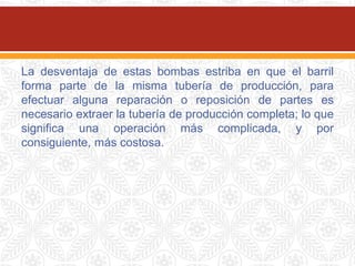 La desventaja de estas bombas estriba en que el barril
forma parte de la misma tubería de producción, para
efectuar alguna reparación o reposición de partes es
necesario extraer la tubería de producción completa; lo que
significa una operación más complicada, y por
consiguiente, más costosa.
 
